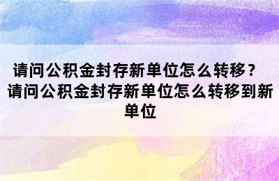 请问公积金封存新单位怎么转移？ 请问公积金封存新单位怎么转移到新单位